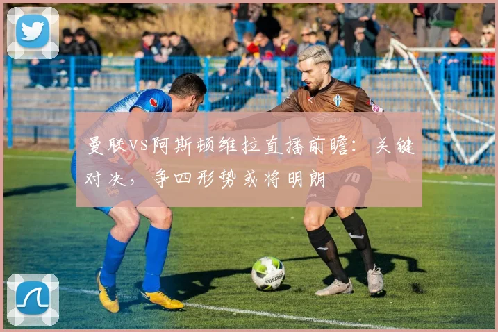 曼联vs阿斯顿维拉直播前瞻：关键对决，争四形势或将明朗