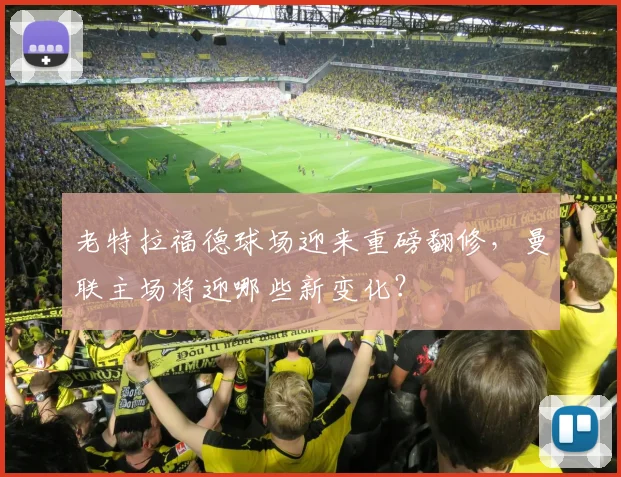 老特拉福德球场迎来重磅翻修，曼联主场将迎哪些新变化？