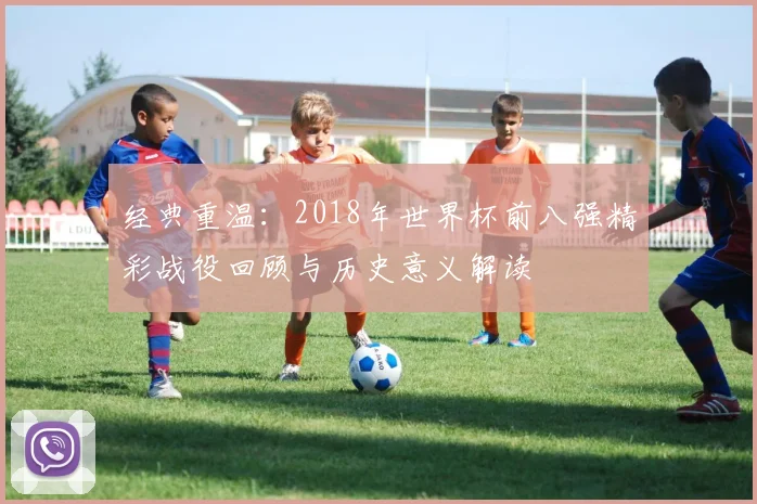 经典重温：2018年世界杯前八强精彩战役回顾与历史意义解读