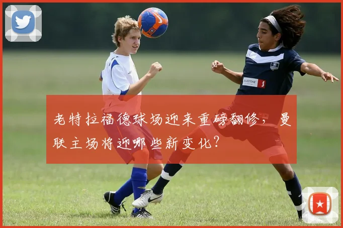 老特拉福德球场迎来重磅翻修，曼联主场将迎哪些新变化？