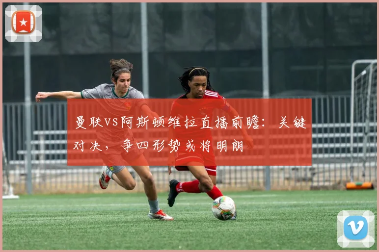 曼联vs阿斯顿维拉直播前瞻：关键对决，争四形势或将明朗