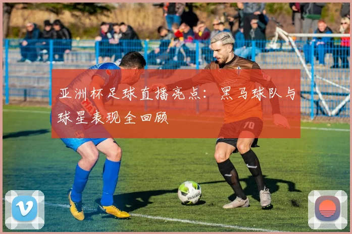 亚洲杯足球直播亮点：黑马球队与球星表现全回顾