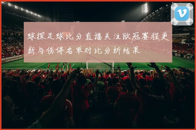 球探足球比分直播关注欧冠赛程更新与伤停名单对比分析结果